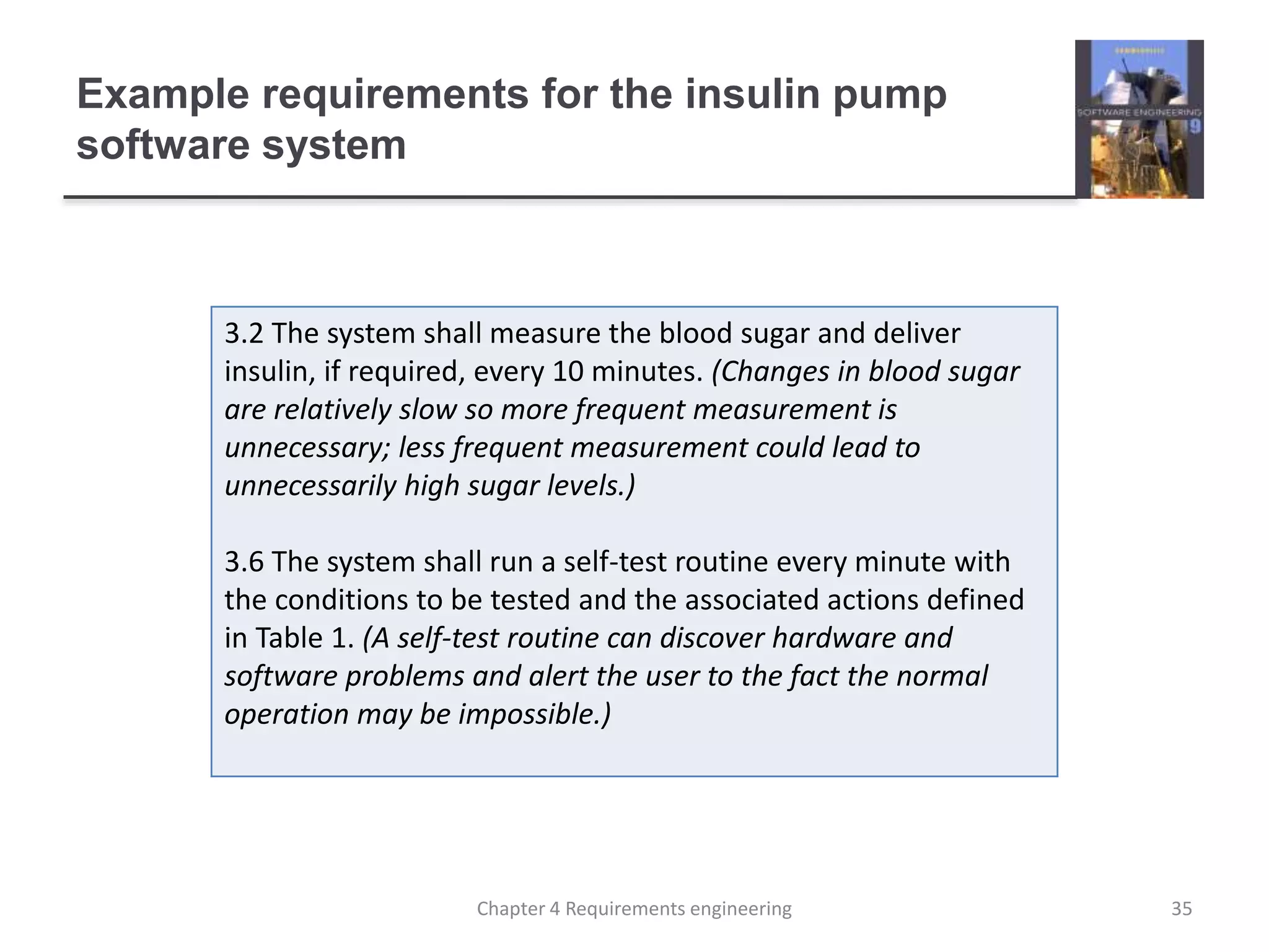 Example requirements for the insulin pump
software system
3.2 The system shall measure the blood sugar and deliver
insulin, if required, every 10 minutes. (Changes in blood sugar
are relatively slow so more frequent measurement is
unnecessary; less frequent measurement could lead to
unnecessarily high sugar levels.)
3.6 The system shall run a self-test routine every minute with
the conditions to be tested and the associated actions defined
in Table 1. (A self-test routine can discover hardware and
software problems and alert the user to the fact the normal
operation may be impossible.)
35Chapter 4 Requirements engineering
 