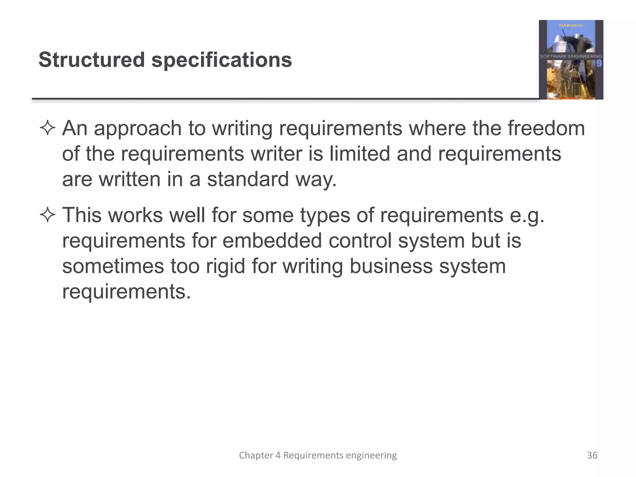 Structured specifications
 An approach to writing requirements where the freedom
of the requirements writer is limited and requirements
are written in a standard way.
 This works well for some types of requirements e.g.
requirements for embedded control system but is
sometimes too rigid for writing business system
requirements.
Chapter 4 Requirements engineering 36
 