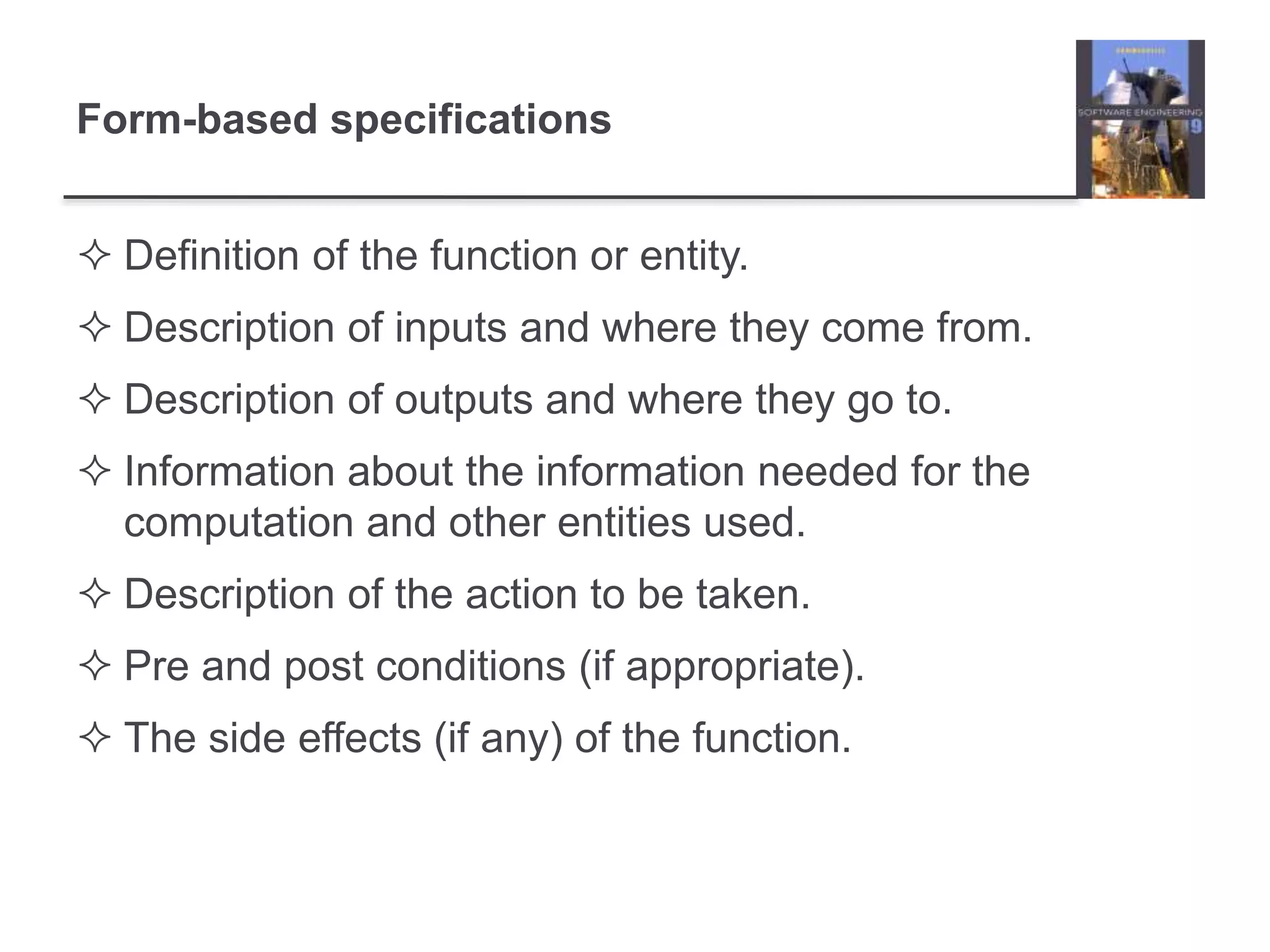 Form-based specifications
 Definition of the function or entity.
 Description of inputs and where they come from.
 Description of outputs and where they go to.
 Information about the information needed for the
computation and other entities used.
 Description of the action to be taken.
 Pre and post conditions (if appropriate).
 The side effects (if any) of the function.
 