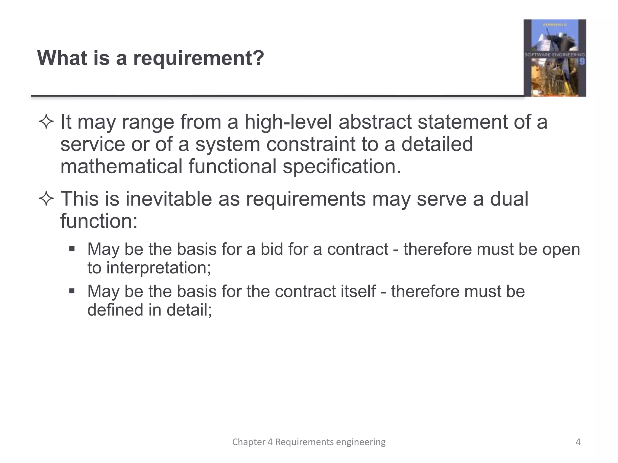 What is a requirement?
 It may range from a high-level abstract statement of a
service or of a system constraint to a detailed
mathematical functional specification.
 This is inevitable as requirements may serve a dual
function:
 May be the basis for a bid for a contract - therefore must be open
to interpretation;
 May be the basis for the contract itself - therefore must be
defined in detail;
4Chapter 4 Requirements engineering
 
