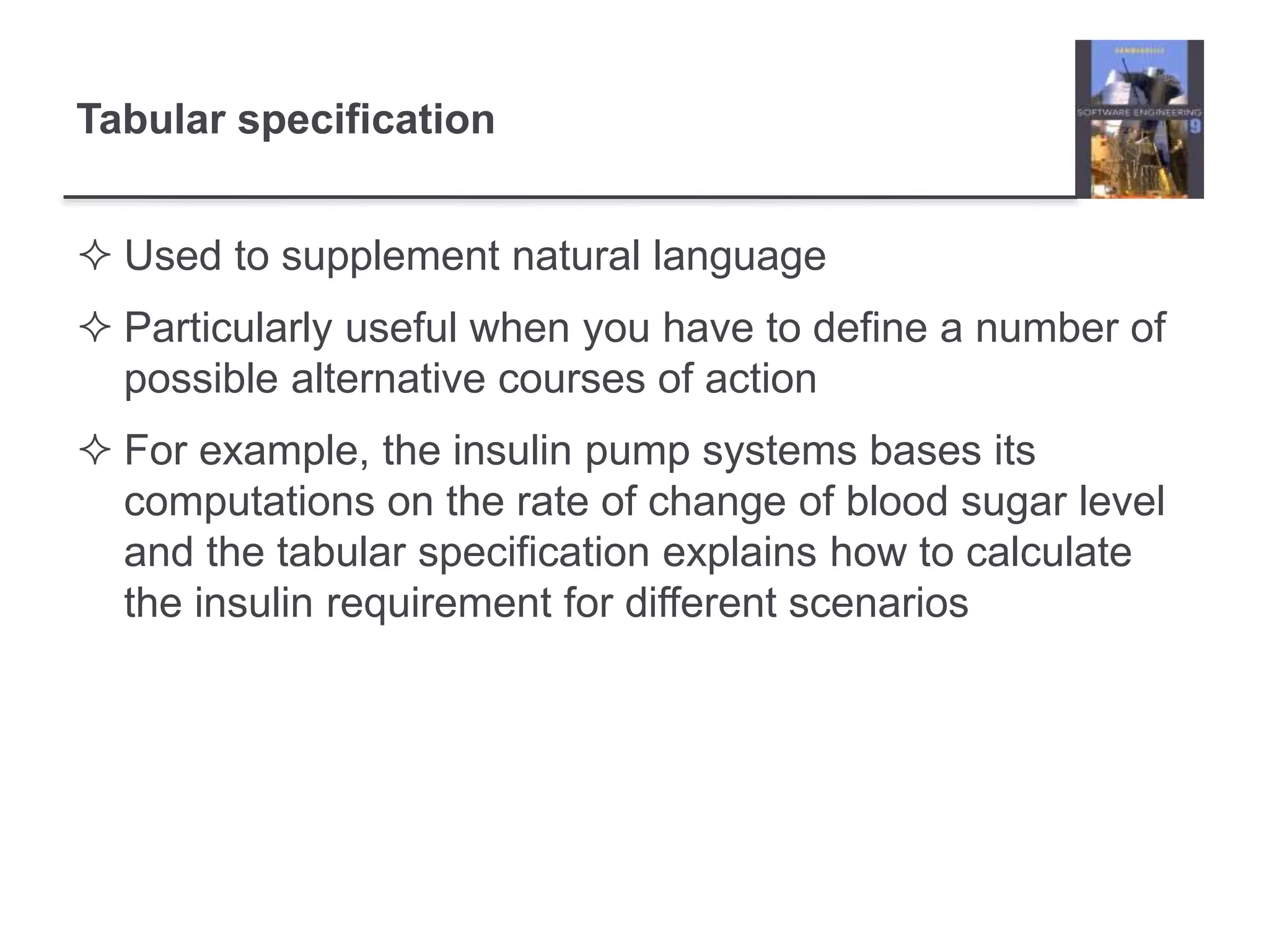 Tabular specification
 Used to supplement natural language
 Particularly useful when you have to define a number of
possible alternative courses of action
 For example, the insulin pump systems bases its
computations on the rate of change of blood sugar level
and the tabular specification explains how to calculate
the insulin requirement for different scenarios
 