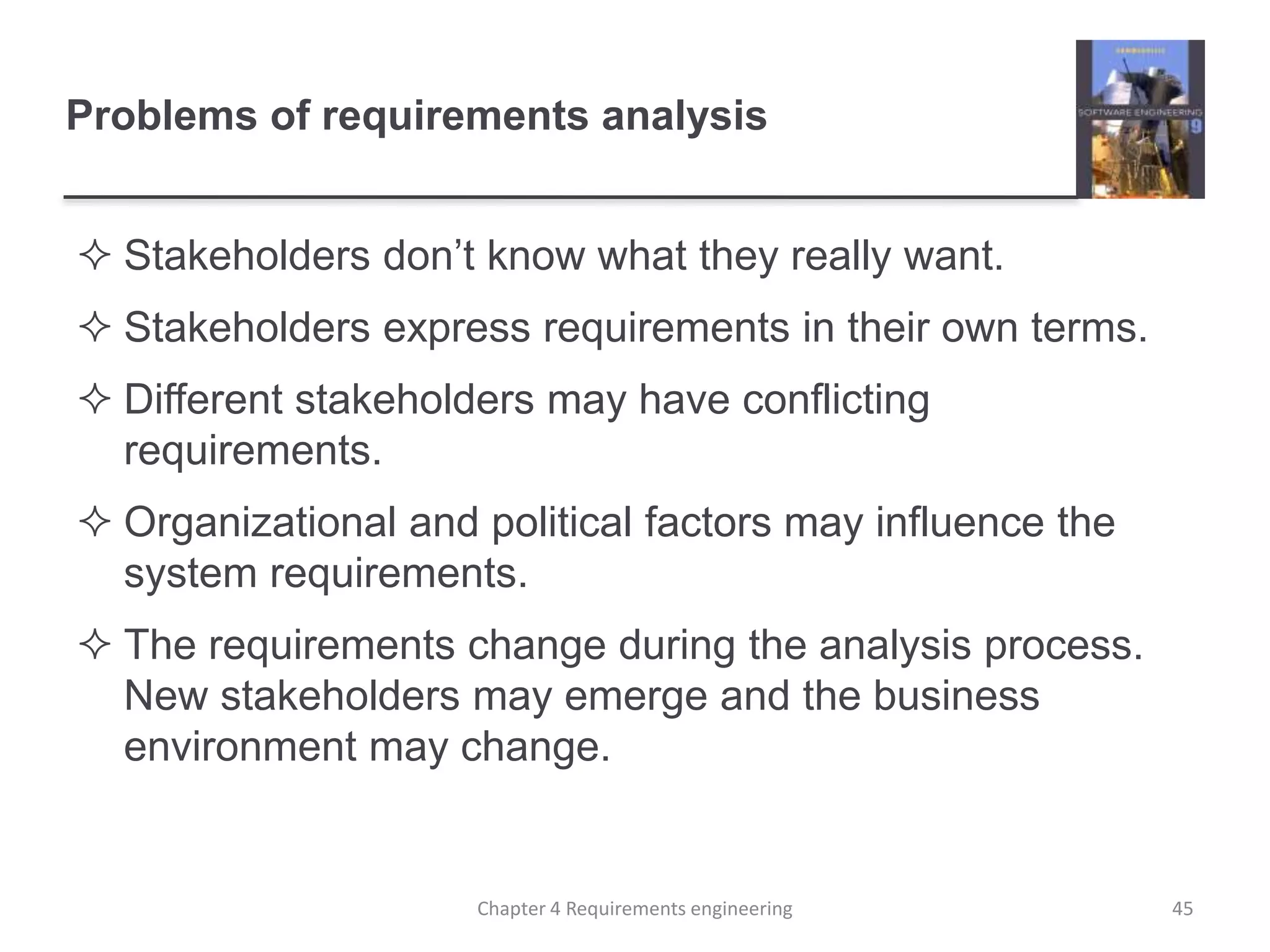 Problems of requirements analysis
 Stakeholders don’t know what they really want.
 Stakeholders express requirements in their own terms.
 Different stakeholders may have conflicting
requirements.
 Organizational and political factors may influence the
system requirements.
 The requirements change during the analysis process.
New stakeholders may emerge and the business
environment may change.
45Chapter 4 Requirements engineering
 