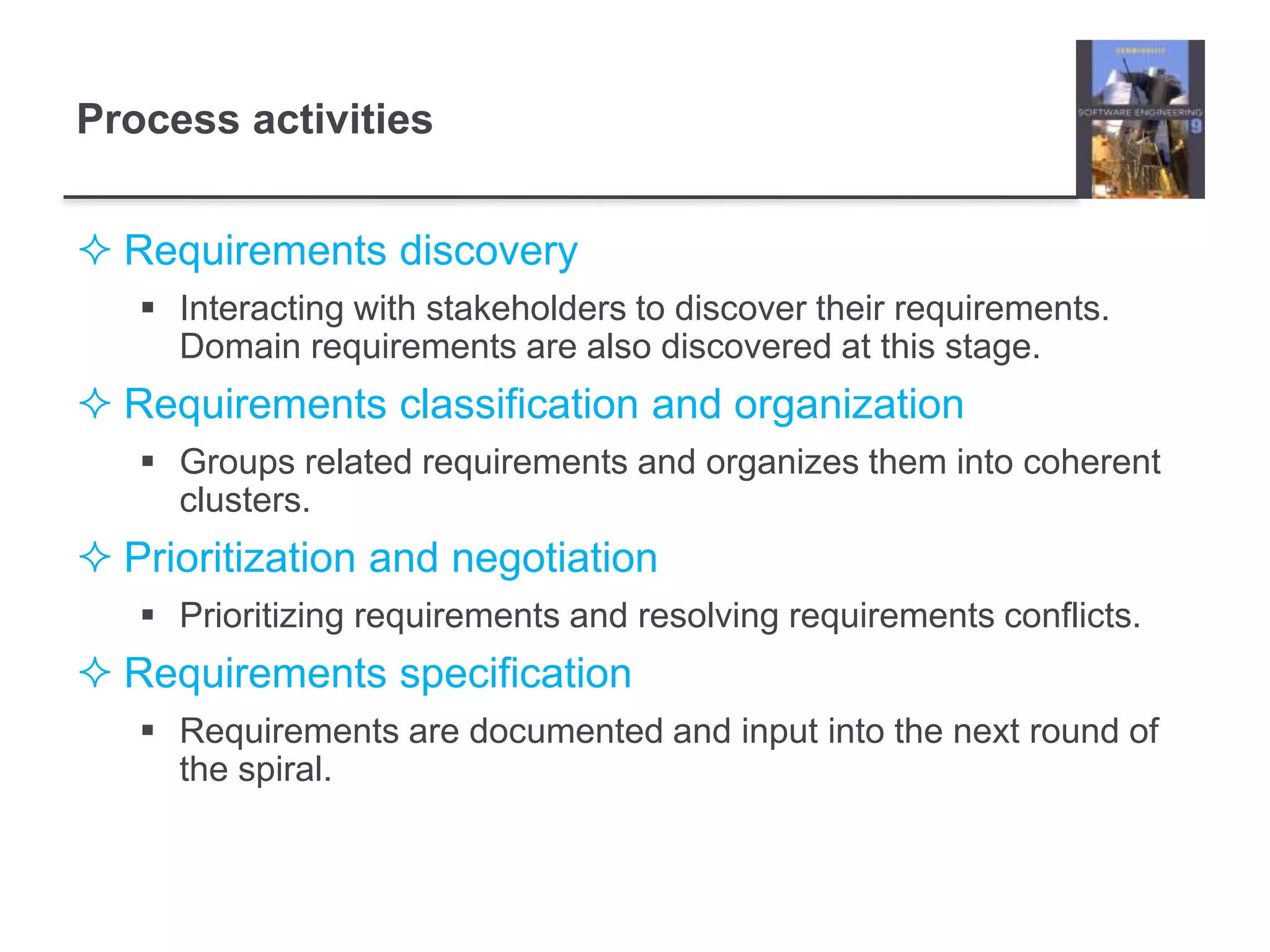 Process activities
 Requirements discovery
 Interacting with stakeholders to discover their requirements.
Domain requirements are also discovered at this stage.
 Requirements classification and organization
 Groups related requirements and organizes them into coherent
clusters.
 Prioritization and negotiation
 Prioritizing requirements and resolving requirements conflicts.
 Requirements specification
 Requirements are documented and input into the next round of
the spiral.
 