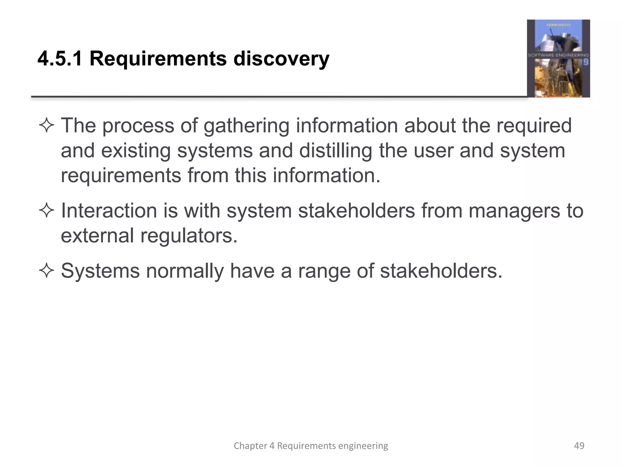4.5.1 Requirements discovery
 The process of gathering information about the required
and existing systems and distilling the user and system
requirements from this information.
 Interaction is with system stakeholders from managers to
external regulators.
 Systems normally have a range of stakeholders.
Chapter 4 Requirements engineering 49
 