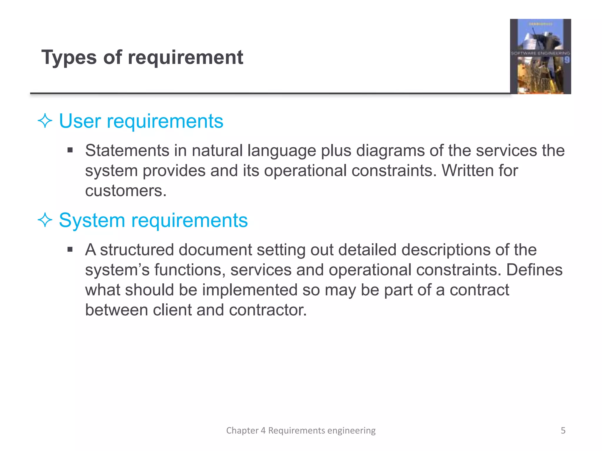 Types of requirement
 User requirements
 Statements in natural language plus diagrams of the services the
system provides and its operational constraints. Written for
customers.
 System requirements
 A structured document setting out detailed descriptions of the
system’s functions, services and operational constraints. Defines
what should be implemented so may be part of a contract
between client and contractor.
5Chapter 4 Requirements engineering
 