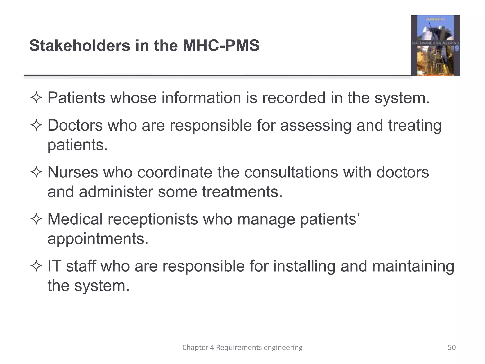 Stakeholders in the MHC-PMS
 Patients whose information is recorded in the system.
 Doctors who are responsible for assessing and treating
patients.
 Nurses who coordinate the consultations with doctors
and administer some treatments.
 Medical receptionists who manage patients’
appointments.
 IT staff who are responsible for installing and maintaining
the system.
Chapter 4 Requirements engineering 50
 