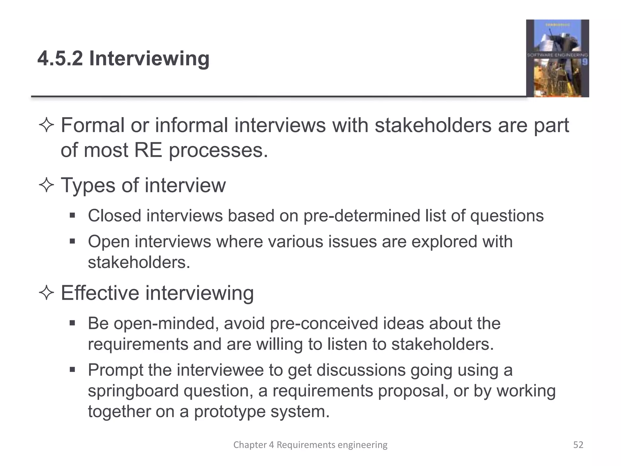4.5.2 Interviewing
 Formal or informal interviews with stakeholders are part
of most RE processes.
 Types of interview
 Closed interviews based on pre-determined list of questions
 Open interviews where various issues are explored with
stakeholders.
 Effective interviewing
 Be open-minded, avoid pre-conceived ideas about the
requirements and are willing to listen to stakeholders.
 Prompt the interviewee to get discussions going using a
springboard question, a requirements proposal, or by working
together on a prototype system.
Chapter 4 Requirements engineering 52
 