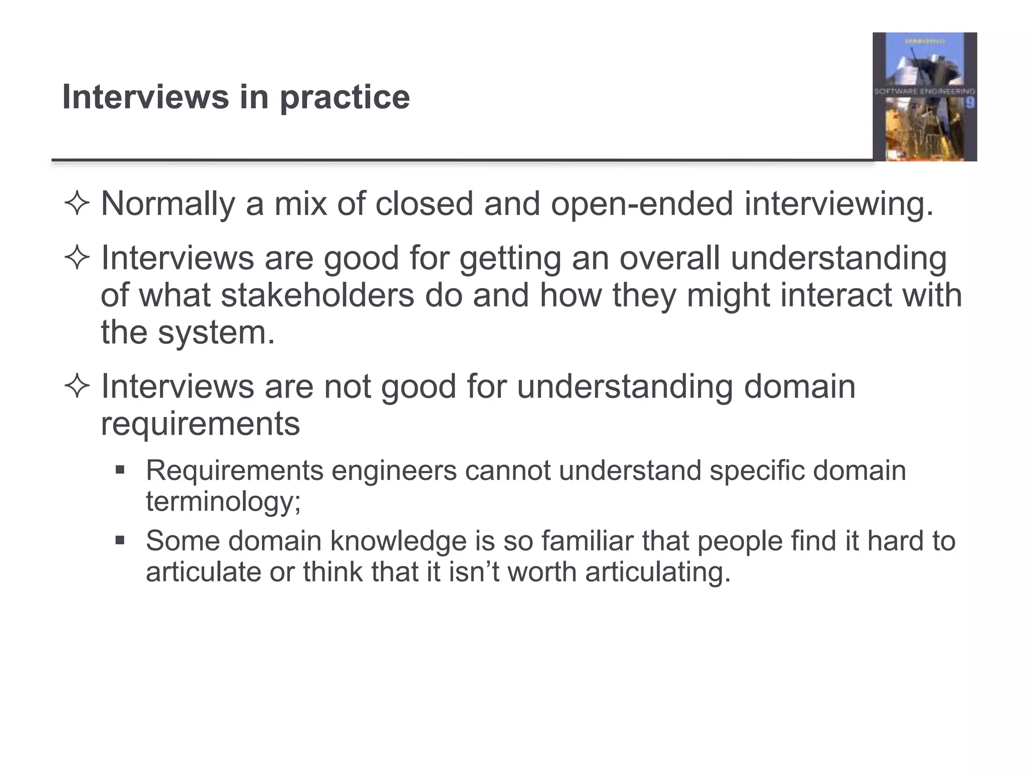 Interviews in practice
 Normally a mix of closed and open-ended interviewing.
 Interviews are good for getting an overall understanding
of what stakeholders do and how they might interact with
the system.
 Interviews are not good for understanding domain
requirements
 Requirements engineers cannot understand specific domain
terminology;
 Some domain knowledge is so familiar that people find it hard to
articulate or think that it isn’t worth articulating.
 