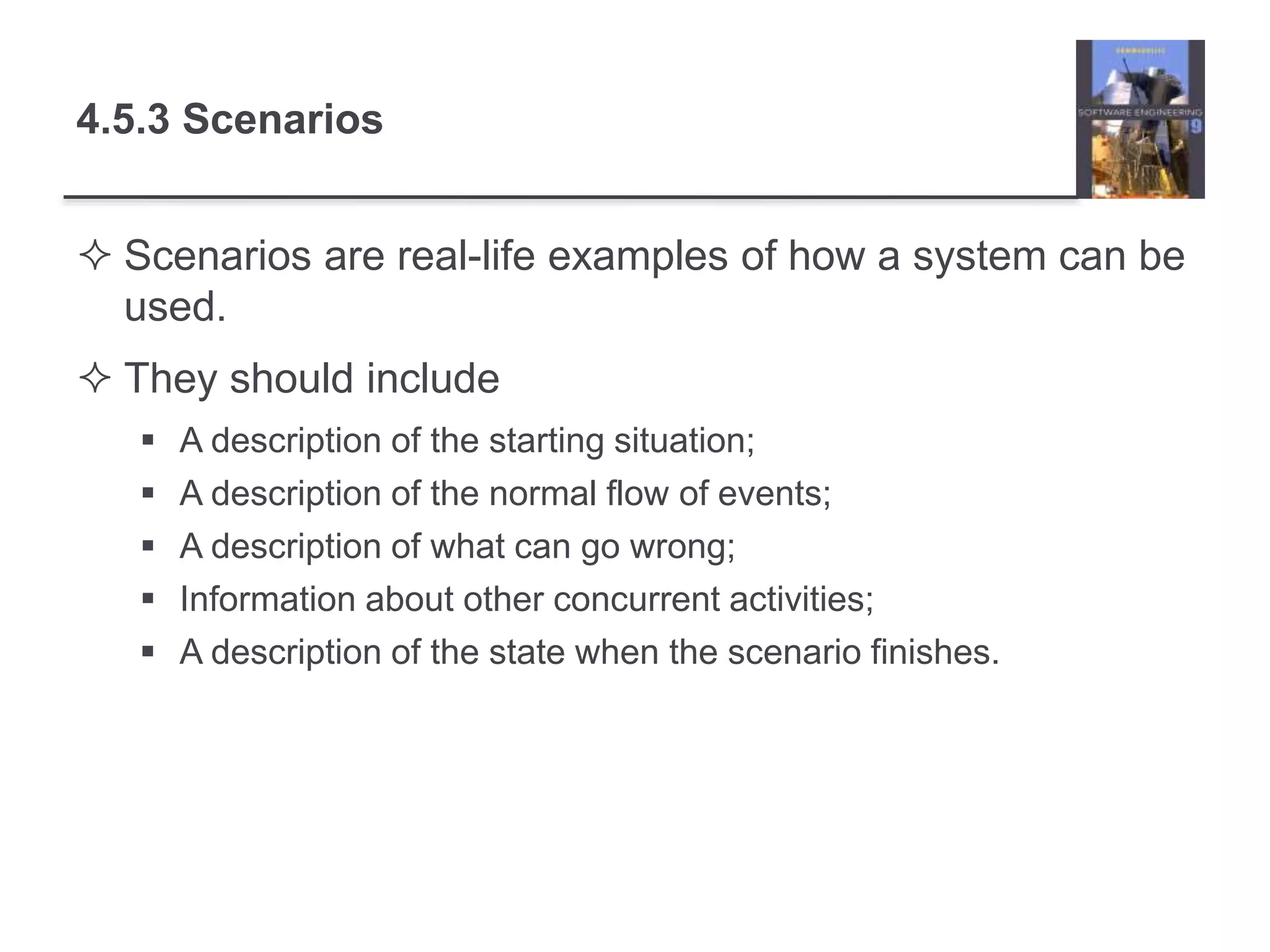 4.5.3 Scenarios
 Scenarios are real-life examples of how a system can be
used.
 They should include
 A description of the starting situation;
 A description of the normal flow of events;
 A description of what can go wrong;
 Information about other concurrent activities;
 A description of the state when the scenario finishes.
 