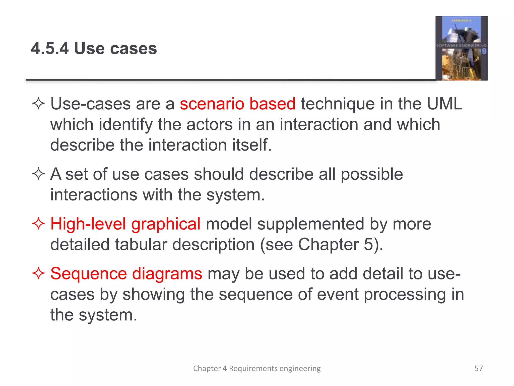 4.5.4 Use cases
 Use-cases are a scenario based technique in the UML
which identify the actors in an interaction and which
describe the interaction itself.
 A set of use cases should describe all possible
interactions with the system.
 High-level graphical model supplemented by more
detailed tabular description (see Chapter 5).
 Sequence diagrams may be used to add detail to use-
cases by showing the sequence of event processing in
the system.
57Chapter 4 Requirements engineering
 
