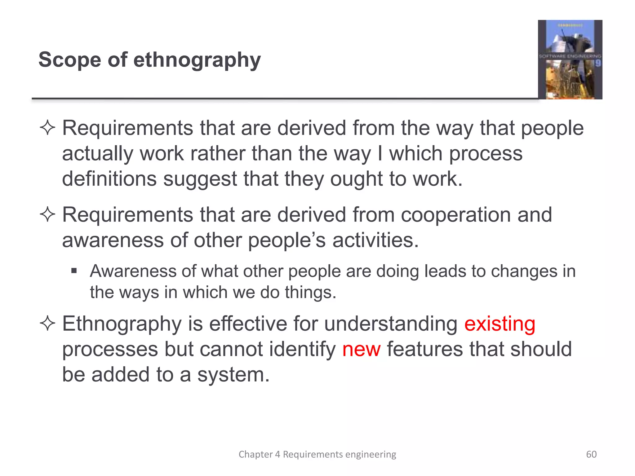 Scope of ethnography
 Requirements that are derived from the way that people
actually work rather than the way I which process
definitions suggest that they ought to work.
 Requirements that are derived from cooperation and
awareness of other people’s activities.
 Awareness of what other people are doing leads to changes in
the ways in which we do things.
 Ethnography is effective for understanding existing
processes but cannot identify new features that should
be added to a system.
60Chapter 4 Requirements engineering
 