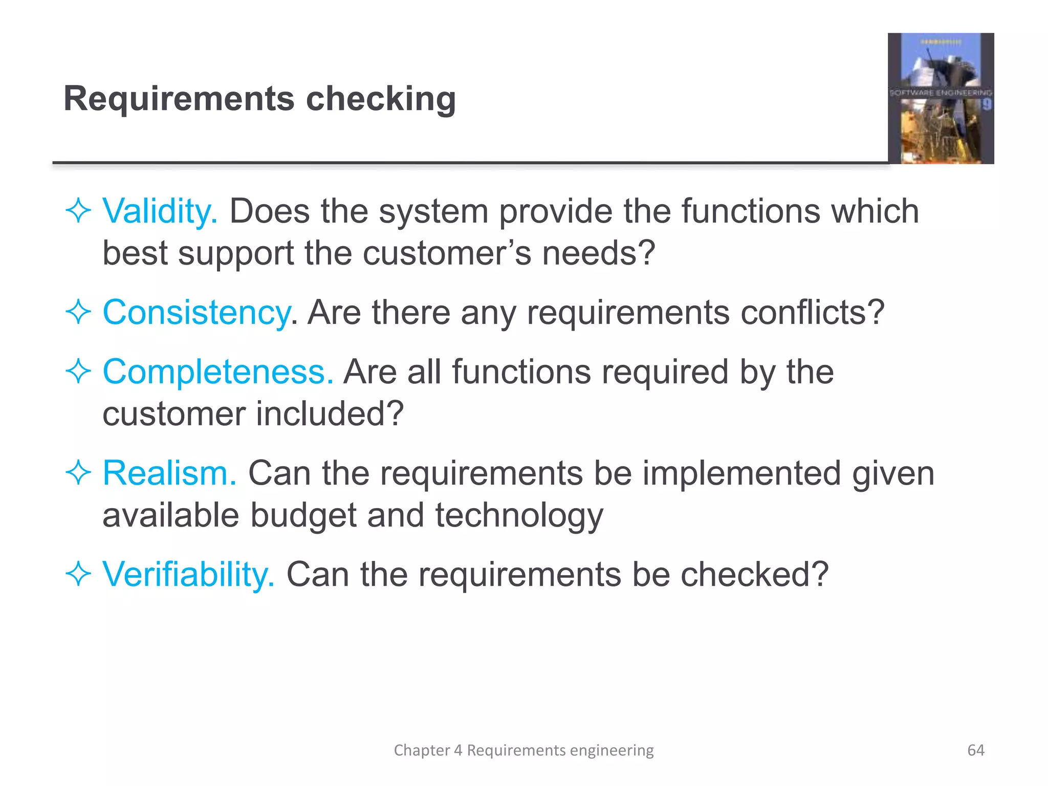 Requirements checking
 Validity. Does the system provide the functions which
best support the customer’s needs?
 Consistency. Are there any requirements conflicts?
 Completeness. Are all functions required by the
customer included?
 Realism. Can the requirements be implemented given
available budget and technology
 Verifiability. Can the requirements be checked?
64Chapter 4 Requirements engineering
 