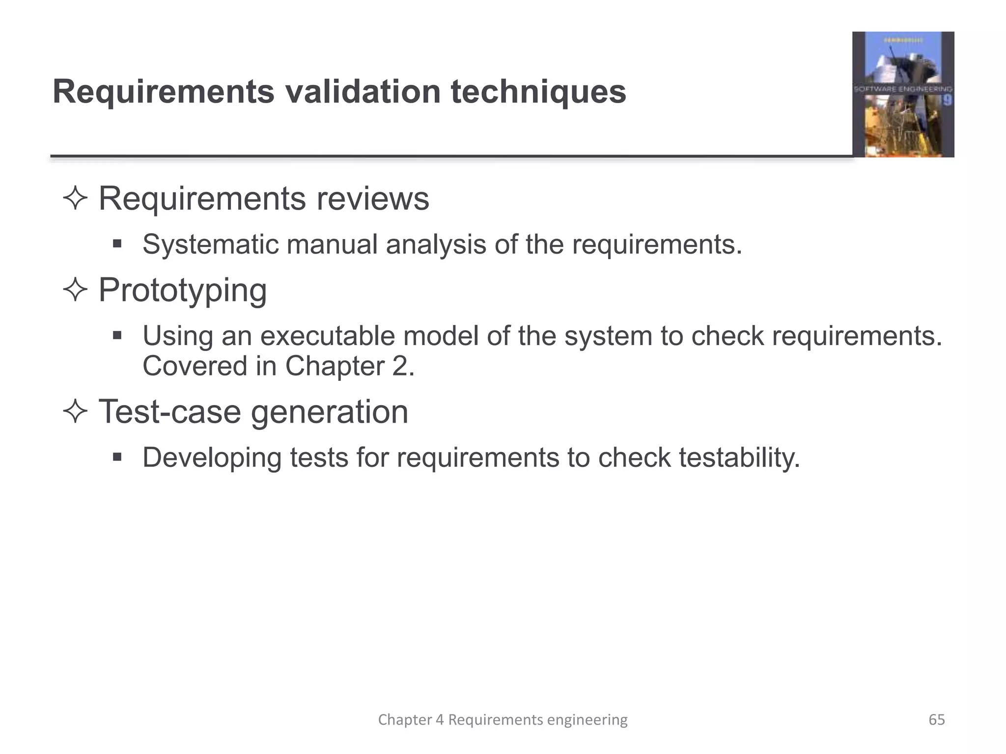 Requirements validation techniques
 Requirements reviews
 Systematic manual analysis of the requirements.
 Prototyping
 Using an executable model of the system to check requirements.
Covered in Chapter 2.
 Test-case generation
 Developing tests for requirements to check testability.
65Chapter 4 Requirements engineering
 