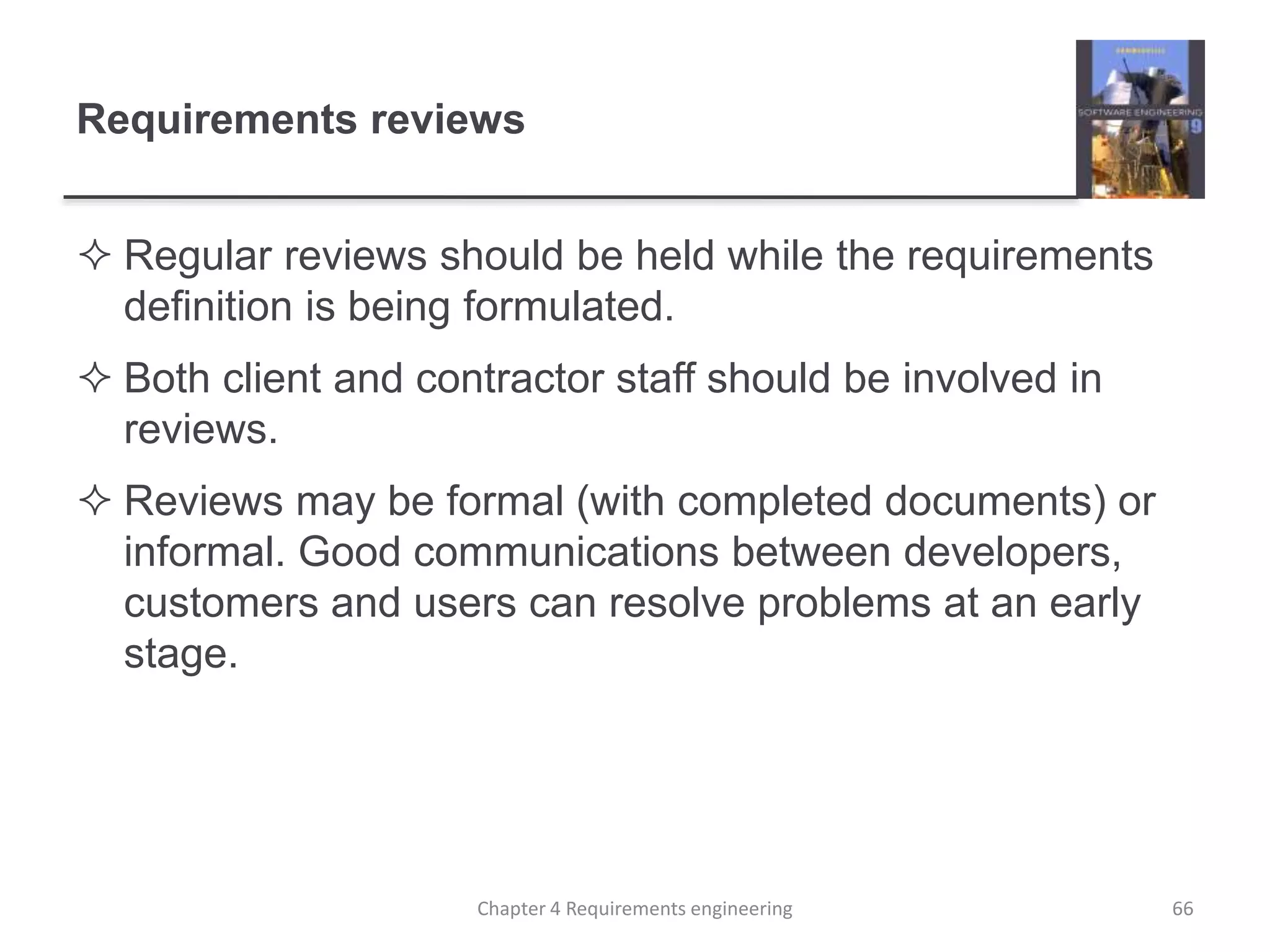 Requirements reviews
 Regular reviews should be held while the requirements
definition is being formulated.
 Both client and contractor staff should be involved in
reviews.
 Reviews may be formal (with completed documents) or
informal. Good communications between developers,
customers and users can resolve problems at an early
stage.
66Chapter 4 Requirements engineering
 
