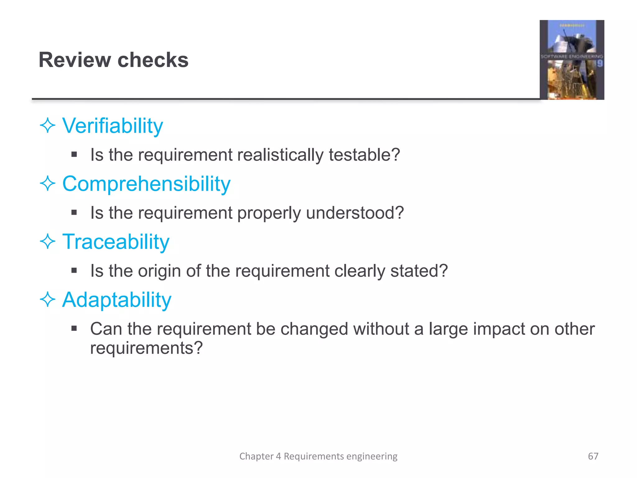 Review checks
 Verifiability
 Is the requirement realistically testable?
 Comprehensibility
 Is the requirement properly understood?
 Traceability
 Is the origin of the requirement clearly stated?
 Adaptability
 Can the requirement be changed without a large impact on other
requirements?
67Chapter 4 Requirements engineering
 