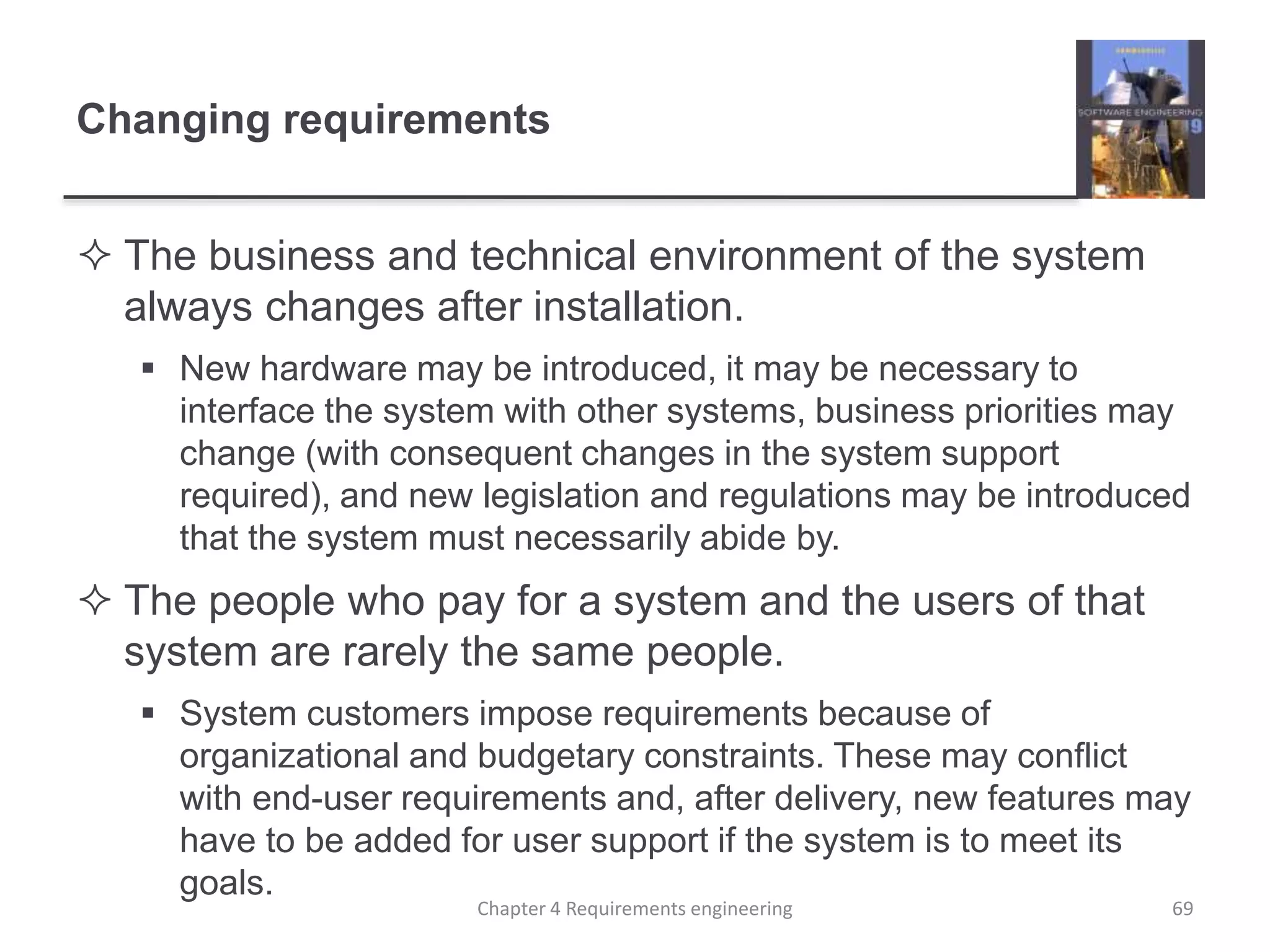 Changing requirements
 The business and technical environment of the system
always changes after installation.
 New hardware may be introduced, it may be necessary to
interface the system with other systems, business priorities may
change (with consequent changes in the system support
required), and new legislation and regulations may be introduced
that the system must necessarily abide by.
 The people who pay for a system and the users of that
system are rarely the same people.
 System customers impose requirements because of
organizational and budgetary constraints. These may conflict
with end-user requirements and, after delivery, new features may
have to be added for user support if the system is to meet its
goals.
Chapter 4 Requirements engineering 69
 