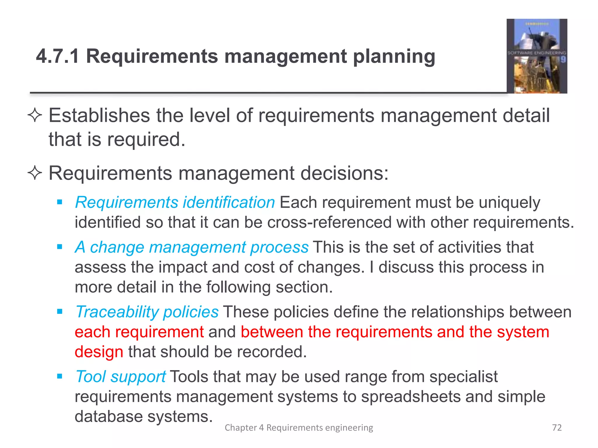 4.7.1 Requirements management planning
 Establishes the level of requirements management detail
that is required.
 Requirements management decisions:
 Requirements identification Each requirement must be uniquely
identified so that it can be cross-referenced with other requirements.
 A change management process This is the set of activities that
assess the impact and cost of changes. I discuss this process in
more detail in the following section.
 Traceability policies These policies define the relationships between
each requirement and between the requirements and the system
design that should be recorded.
 Tool support Tools that may be used range from specialist
requirements management systems to spreadsheets and simple
database systems.
Chapter 4 Requirements engineering 72
 