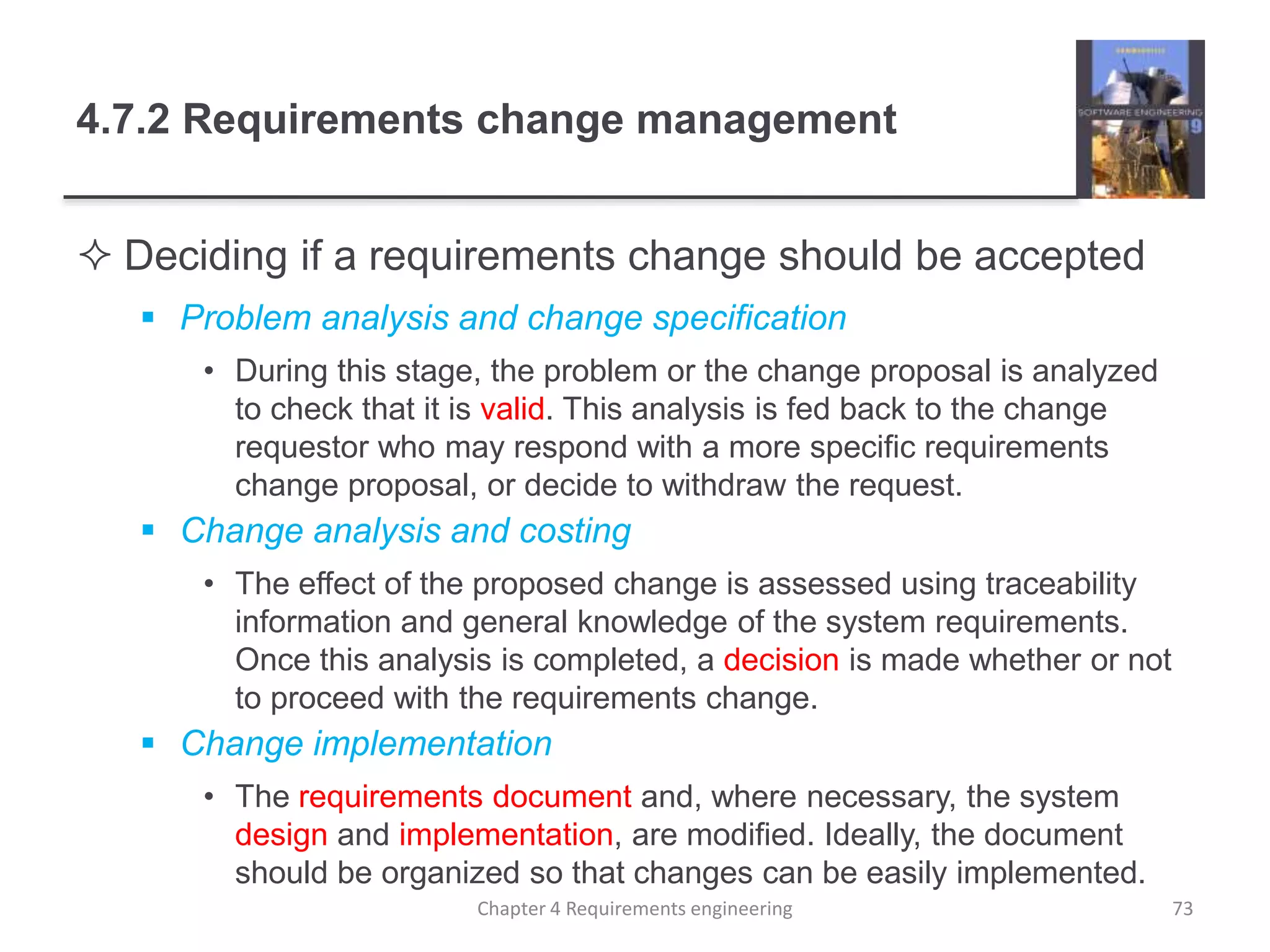 4.7.2 Requirements change management
 Deciding if a requirements change should be accepted
 Problem analysis and change specification
• During this stage, the problem or the change proposal is analyzed
to check that it is valid. This analysis is fed back to the change
requestor who may respond with a more specific requirements
change proposal, or decide to withdraw the request.
 Change analysis and costing
• The effect of the proposed change is assessed using traceability
information and general knowledge of the system requirements.
Once this analysis is completed, a decision is made whether or not
to proceed with the requirements change.
 Change implementation
• The requirements document and, where necessary, the system
design and implementation, are modified. Ideally, the document
should be organized so that changes can be easily implemented.
Chapter 4 Requirements engineering 73
 