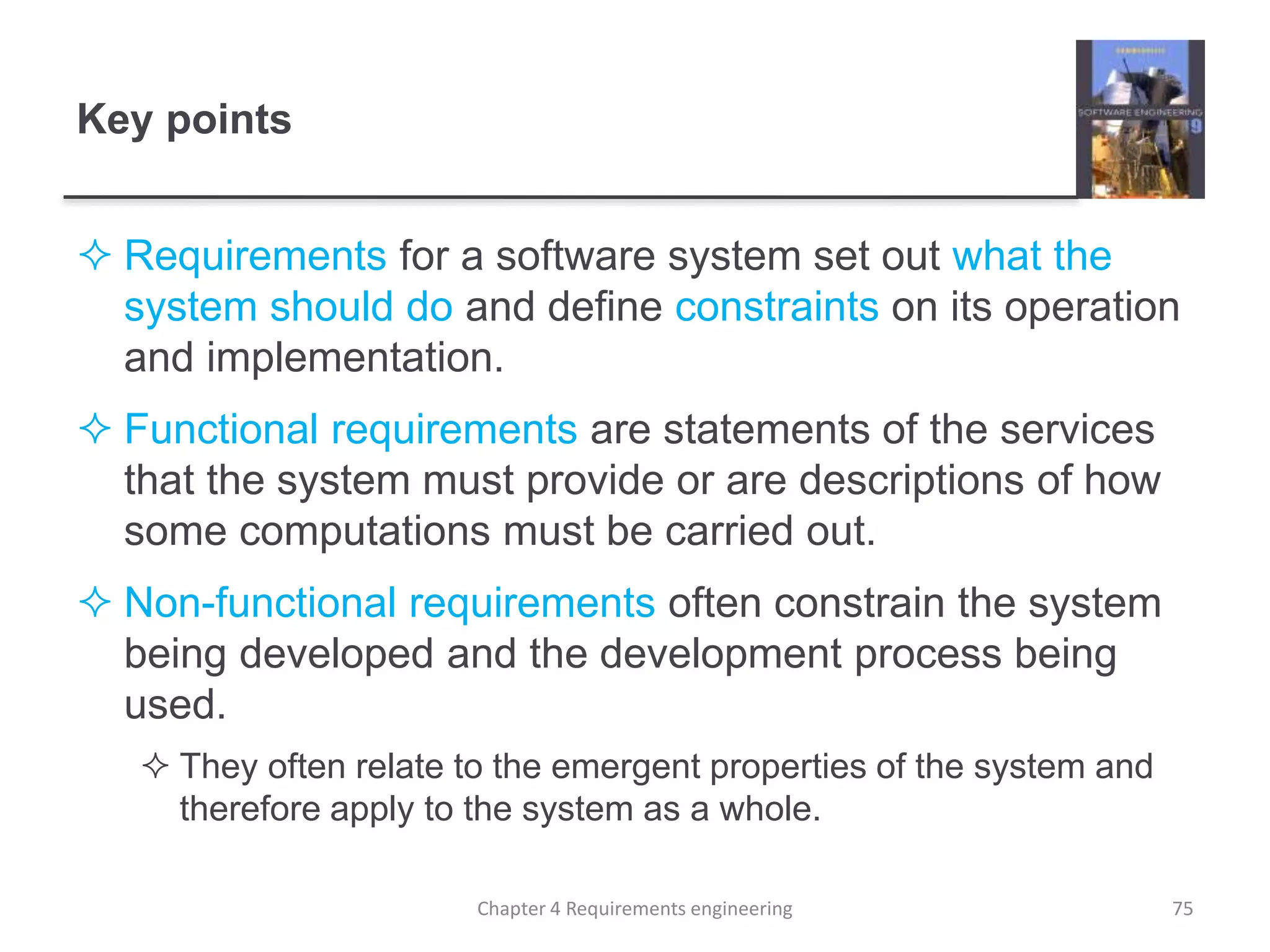 Key points
 Requirements for a software system set out what the
system should do and define constraints on its operation
and implementation.
 Functional requirements are statements of the services
that the system must provide or are descriptions of how
some computations must be carried out.
 Non-functional requirements often constrain the system
being developed and the development process being
used.
 They often relate to the emergent properties of the system and
therefore apply to the system as a whole.
75Chapter 4 Requirements engineering
 