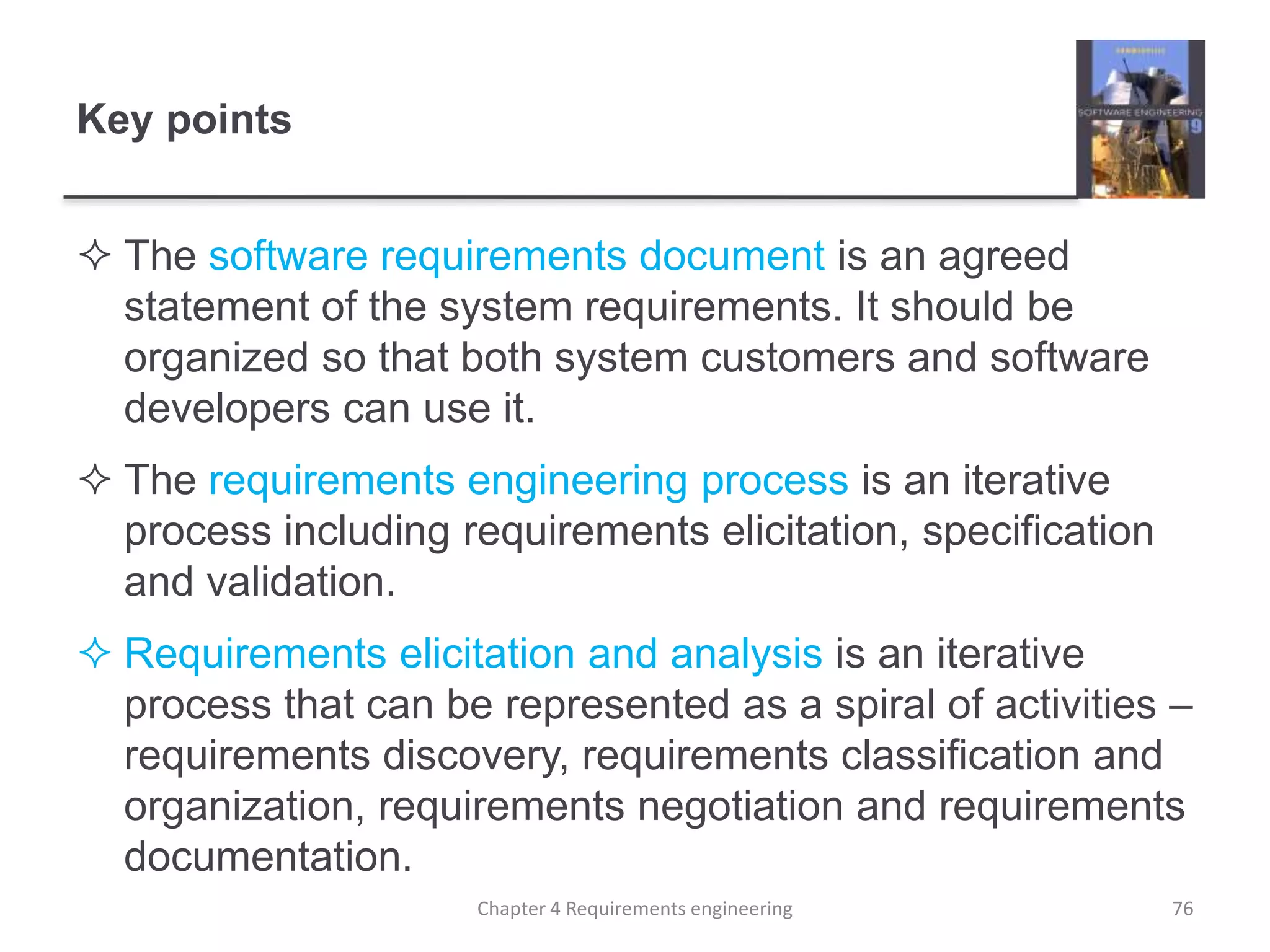 Key points
 The software requirements document is an agreed
statement of the system requirements. It should be
organized so that both system customers and software
developers can use it.
 The requirements engineering process is an iterative
process including requirements elicitation, specification
and validation.
 Requirements elicitation and analysis is an iterative
process that can be represented as a spiral of activities –
requirements discovery, requirements classification and
organization, requirements negotiation and requirements
documentation.
Chapter 4 Requirements engineering 76
 