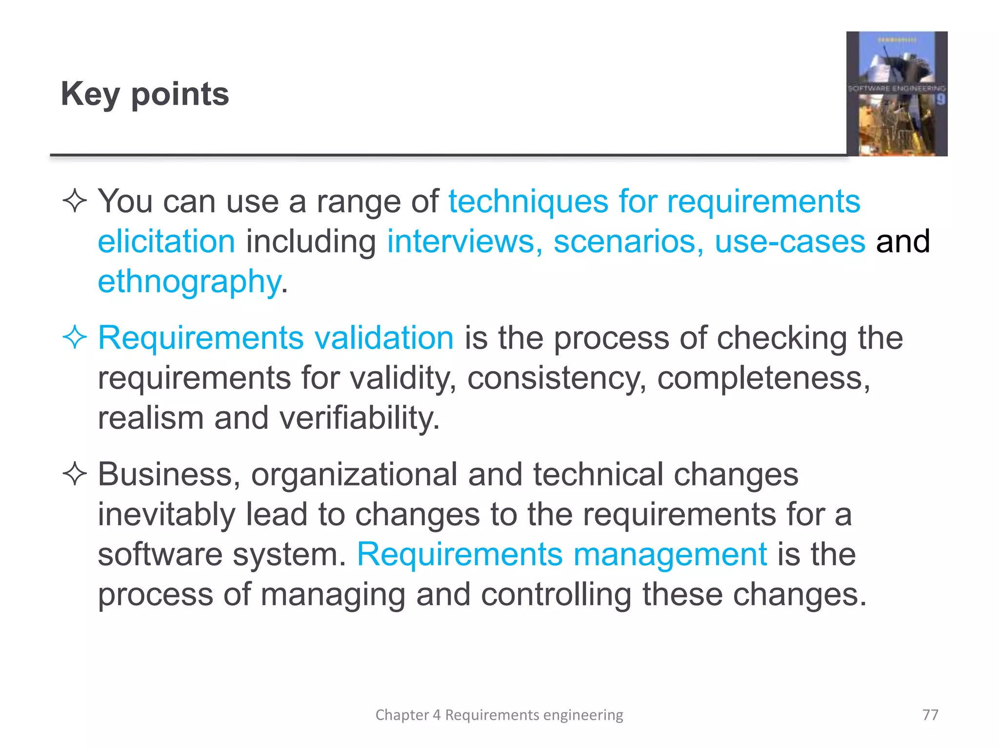Key points
 You can use a range of techniques for requirements
elicitation including interviews, scenarios, use-cases and
ethnography.
 Requirements validation is the process of checking the
requirements for validity, consistency, completeness,
realism and verifiability.
 Business, organizational and technical changes
inevitably lead to changes to the requirements for a
software system. Requirements management is the
process of managing and controlling these changes.
Chapter 4 Requirements engineering 77
 