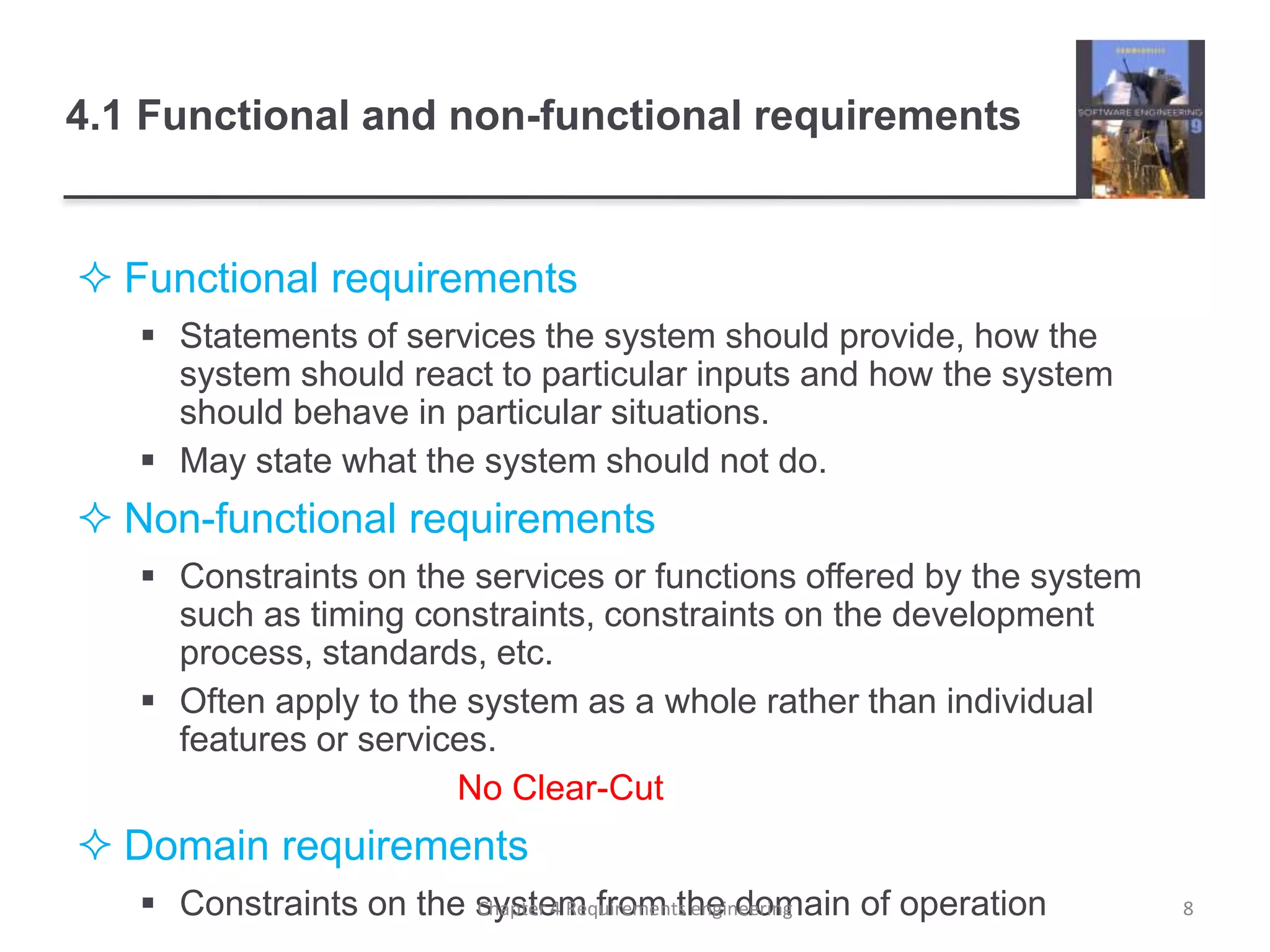 4.1 Functional and non-functional requirements
 Functional requirements
 Statements of services the system should provide, how the
system should react to particular inputs and how the system
should behave in particular situations.
 May state what the system should not do.
 Non-functional requirements
 Constraints on the services or functions offered by the system
such as timing constraints, constraints on the development
process, standards, etc.
 Often apply to the system as a whole rather than individual
features or services.
No Clear-Cut
 Domain requirements
 Constraints on the system from the domain of operation 8Chapter 4 Requirements engineering
 