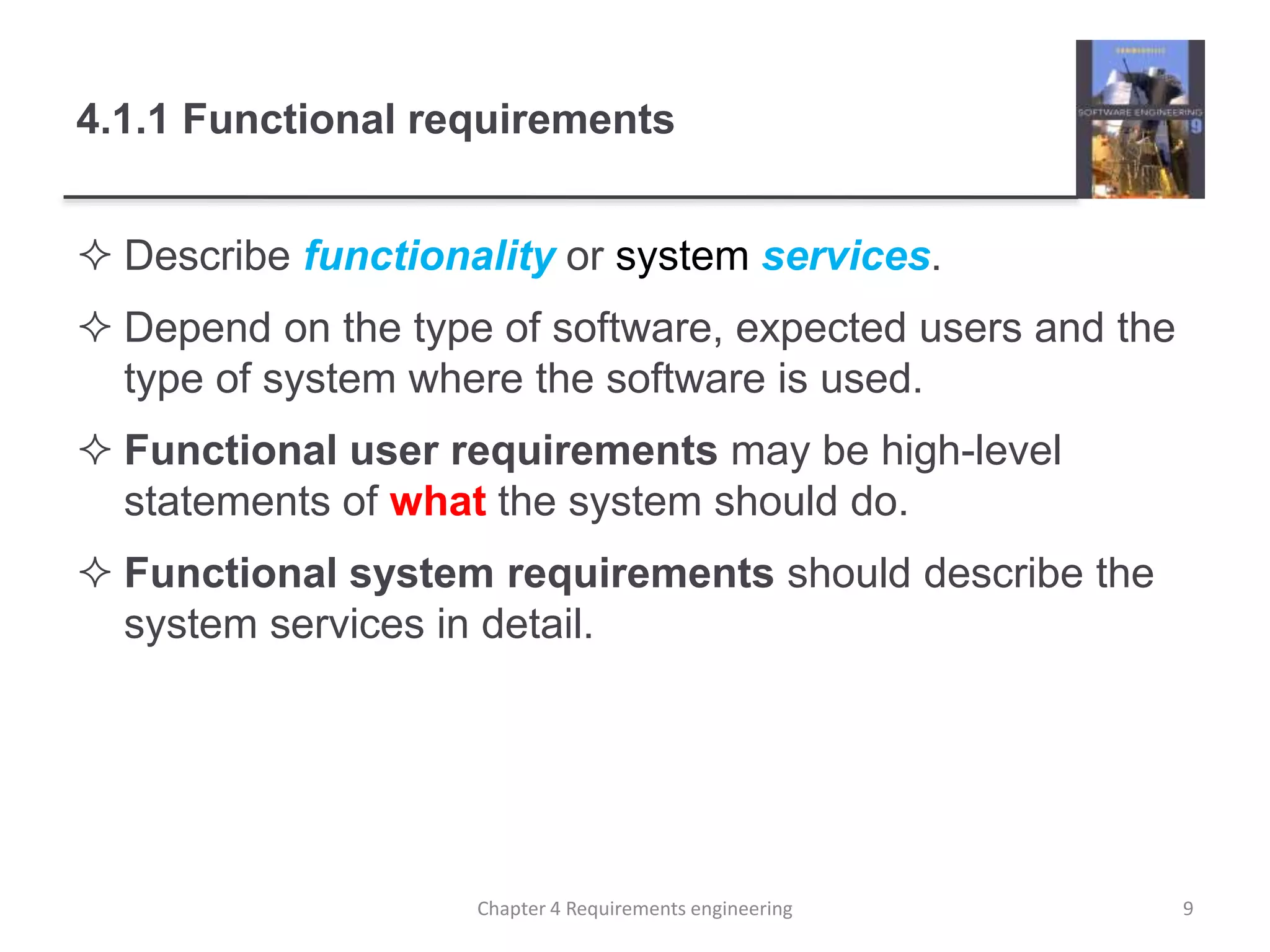 4.1.1 Functional requirements
 Describe functionality or system services.
 Depend on the type of software, expected users and the
type of system where the software is used.
 Functional user requirements may be high-level
statements of what the system should do.
 Functional system requirements should describe the
system services in detail.
9Chapter 4 Requirements engineering
 