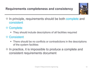 Requirements completeness and consistency
 In principle, requirements should be both complete and
consistent
 Complete
 They should include descriptions of all facilities required
 Consistent
 There should be no conflicts or contradictions in the descriptions
of the system facilities
 In practice, it is impossible to produce a complete and
consistent requirements document
12Chapter 4 Requirements engineering
 