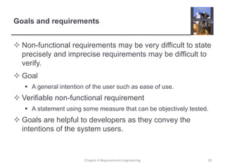 Goals and requirements
 Non-functional requirements may be very difficult to state
precisely and imprecise requirements may be difficult to
verify.
 Goal
 A general intention of the user such as ease of use.
 Verifiable non-functional requirement
 A statement using some measure that can be objectively tested.
 Goals are helpful to developers as they convey the
intentions of the system users.
18Chapter 4 Requirements engineering
 