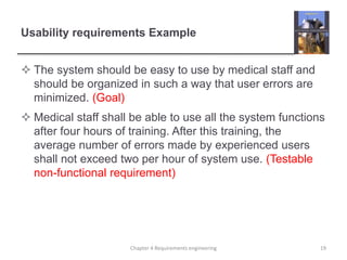 Usability requirements Example
 The system should be easy to use by medical staff and
should be organized in such a way that user errors are
minimized. (Goal)
 Medical staff shall be able to use all the system functions
after four hours of training. After this training, the
average number of errors made by experienced users
shall not exceed two per hour of system use. (Testable
non-functional requirement)
19Chapter 4 Requirements engineering
 