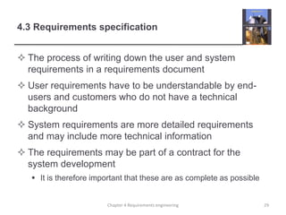4.3 Requirements specification
 The process of writing down the user and system
requirements in a requirements document
 User requirements have to be understandable by end-
users and customers who do not have a technical
background
 System requirements are more detailed requirements
and may include more technical information
 The requirements may be part of a contract for the
system development
 It is therefore important that these are as complete as possible
Chapter 4 Requirements engineering 29
 