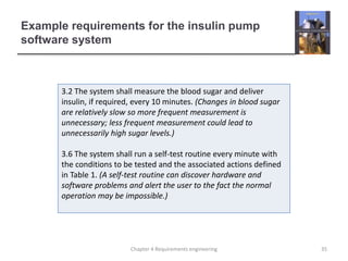 Example requirements for the insulin pump
software system
3.2 The system shall measure the blood sugar and deliver
insulin, if required, every 10 minutes. (Changes in blood sugar
are relatively slow so more frequent measurement is
unnecessary; less frequent measurement could lead to
unnecessarily high sugar levels.)
3.6 The system shall run a self-test routine every minute with
the conditions to be tested and the associated actions defined
in Table 1. (A self-test routine can discover hardware and
software problems and alert the user to the fact the normal
operation may be impossible.)
35Chapter 4 Requirements engineering
 