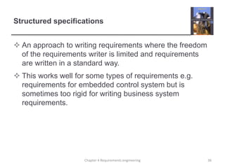Structured specifications
 An approach to writing requirements where the freedom
of the requirements writer is limited and requirements
are written in a standard way.
 This works well for some types of requirements e.g.
requirements for embedded control system but is
sometimes too rigid for writing business system
requirements.
Chapter 4 Requirements engineering 36
 