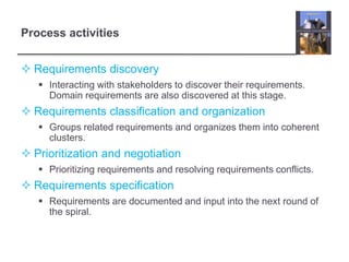 Process activities
 Requirements discovery
 Interacting with stakeholders to discover their requirements.
Domain requirements are also discovered at this stage.
 Requirements classification and organization
 Groups related requirements and organizes them into coherent
clusters.
 Prioritization and negotiation
 Prioritizing requirements and resolving requirements conflicts.
 Requirements specification
 Requirements are documented and input into the next round of
the spiral.
 