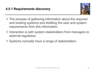 4.5.1 Requirements discovery
 The process of gathering information about the required
and existing systems and distilling the user and system
requirements from this information.
 Interaction is with system stakeholders from managers to
external regulators.
 Systems normally have a range of stakeholders.
Chapter 4 Requirements engineering 49
 