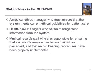 Stakeholders in the MHC-PMS
 A medical ethics manager who must ensure that the
system meets current ethical guidelines for patient care.
 Health care managers who obtain management
information from the system.
 Medical records staff who are responsible for ensuring
that system information can be maintained and
preserved, and that record keeping procedures have
been properly implemented.
Chapter 4 Requirements engineering 51
 