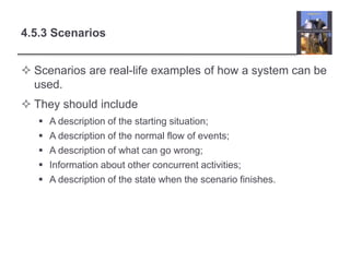 4.5.3 Scenarios
 Scenarios are real-life examples of how a system can be
used.
 They should include
 A description of the starting situation;
 A description of the normal flow of events;
 A description of what can go wrong;
 Information about other concurrent activities;
 A description of the state when the scenario finishes.
 