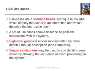 4.5.4 Use cases
 Use-cases are a scenario based technique in the UML
which identify the actors in an interaction and which
describe the interaction itself.
 A set of use cases should describe all possible
interactions with the system.
 High-level graphical model supplemented by more
detailed tabular description (see Chapter 5).
 Sequence diagrams may be used to add detail to use-
cases by showing the sequence of event processing in
the system.
57Chapter 4 Requirements engineering
 