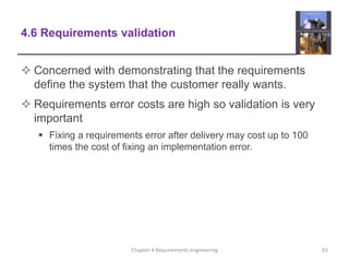 4.6 Requirements validation
 Concerned with demonstrating that the requirements
define the system that the customer really wants.
 Requirements error costs are high so validation is very
important
 Fixing a requirements error after delivery may cost up to 100
times the cost of fixing an implementation error.
63Chapter 4 Requirements engineering
 
