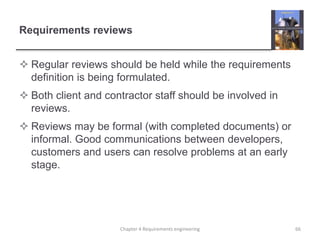 Requirements reviews
 Regular reviews should be held while the requirements
definition is being formulated.
 Both client and contractor staff should be involved in
reviews.
 Reviews may be formal (with completed documents) or
informal. Good communications between developers,
customers and users can resolve problems at an early
stage.
66Chapter 4 Requirements engineering
 