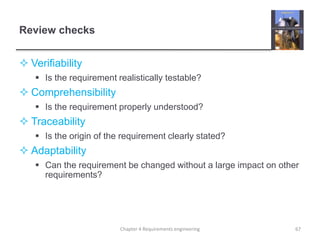 Review checks
 Verifiability
 Is the requirement realistically testable?
 Comprehensibility
 Is the requirement properly understood?
 Traceability
 Is the origin of the requirement clearly stated?
 Adaptability
 Can the requirement be changed without a large impact on other
requirements?
67Chapter 4 Requirements engineering
 