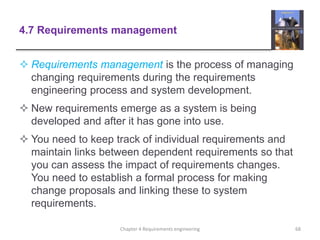 4.7 Requirements management
 Requirements management is the process of managing
changing requirements during the requirements
engineering process and system development.
 New requirements emerge as a system is being
developed and after it has gone into use.
 You need to keep track of individual requirements and
maintain links between dependent requirements so that
you can assess the impact of requirements changes.
You need to establish a formal process for making
change proposals and linking these to system
requirements.
68Chapter 4 Requirements engineering
 
