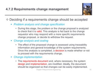 4.7.2 Requirements change management
 Deciding if a requirements change should be accepted
 Problem analysis and change specification
• During this stage, the problem or the change proposal is analyzed
to check that it is valid. This analysis is fed back to the change
requestor who may respond with a more specific requirements
change proposal, or decide to withdraw the request.
 Change analysis and costing
• The effect of the proposed change is assessed using traceability
information and general knowledge of the system requirements.
Once this analysis is completed, a decision is made whether or not
to proceed with the requirements change.
 Change implementation
• The requirements document and, where necessary, the system
design and implementation, are modified. Ideally, the document
should be organized so that changes can be easily implemented.
Chapter 4 Requirements engineering 73
 