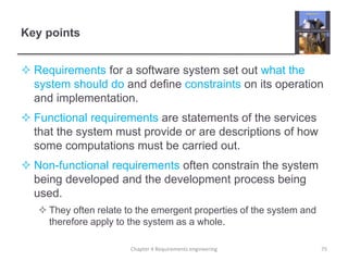 Key points
 Requirements for a software system set out what the
system should do and define constraints on its operation
and implementation.
 Functional requirements are statements of the services
that the system must provide or are descriptions of how
some computations must be carried out.
 Non-functional requirements often constrain the system
being developed and the development process being
used.
 They often relate to the emergent properties of the system and
therefore apply to the system as a whole.
75Chapter 4 Requirements engineering
 