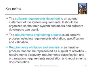 Key points
 The software requirements document is an agreed
statement of the system requirements. It should be
organized so that both system customers and software
developers can use it.
 The requirements engineering process is an iterative
process including requirements elicitation, specification
and validation.
 Requirements elicitation and analysis is an iterative
process that can be represented as a spiral of activities –
requirements discovery, requirements classification and
organization, requirements negotiation and requirements
documentation.
Chapter 4 Requirements engineering 76
 