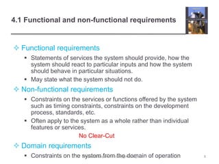 4.1 Functional and non-functional requirements
 Functional requirements
 Statements of services the system should provide, how the
system should react to particular inputs and how the system
should behave in particular situations.
 May state what the system should not do.
 Non-functional requirements
 Constraints on the services or functions offered by the system
such as timing constraints, constraints on the development
process, standards, etc.
 Often apply to the system as a whole rather than individual
features or services.
No Clear-Cut
 Domain requirements
 Constraints on the system from the domain of operation 8Chapter 4 Requirements engineering
 