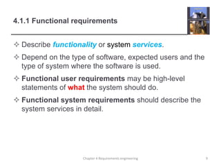4.1.1 Functional requirements
 Describe functionality or system services.
 Depend on the type of software, expected users and the
type of system where the software is used.
 Functional user requirements may be high-level
statements of what the system should do.
 Functional system requirements should describe the
system services in detail.
9Chapter 4 Requirements engineering
 