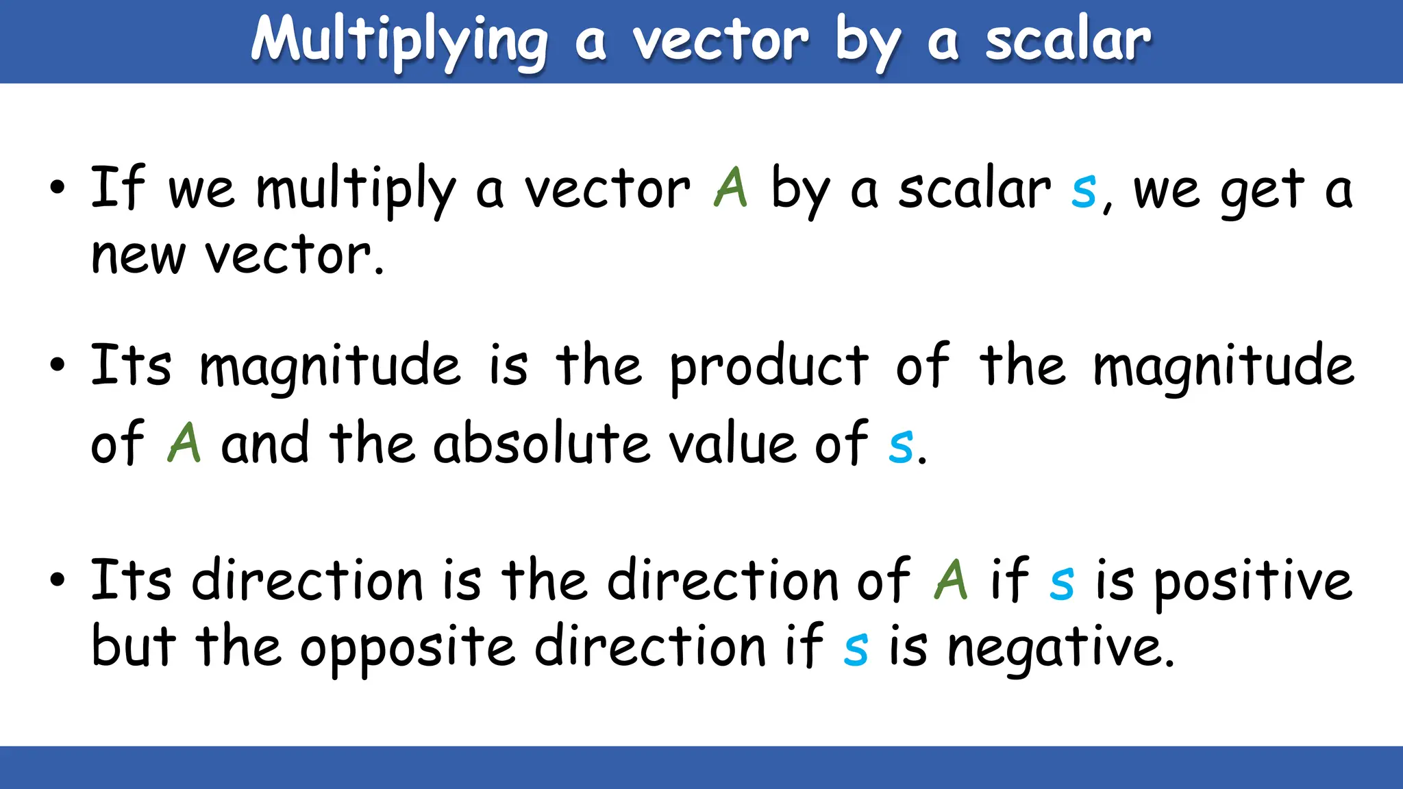 Multiplying a vector by a scalar
• If we multiply a vector A by a scalar s, we get a
new vector.
• Its magnitude is the product of the magnitude
of A and the absolute value of s.
• Its direction is the direction of A if s is positive
but the opposite direction if s is negative.
 