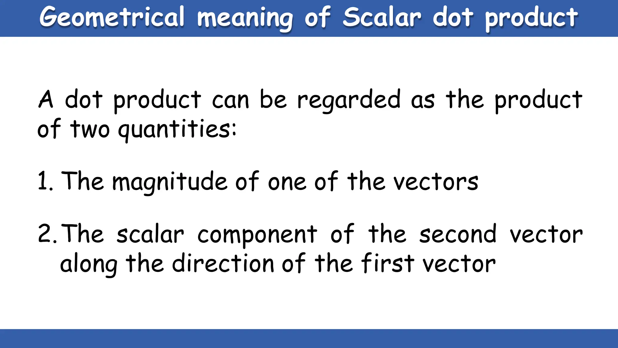 Geometrical meaning of Scalar dot product
A dot product can be regarded as the product
of two quantities:
1. The magnitude of one of the vectors
2.The scalar component of the second vector
along the direction of the first vector
 