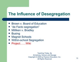 The Influence of Desegregation Brown v. Board of Education “ de Facto segregation” Milliken v. Bradley Busing Magnet Schools Within-school Segregation Project……Wiki Teaching Today, 8e Armstrong, Henson and Savage Copyright © 2009 by Pearson Education, Inc. All Rights Reserved 